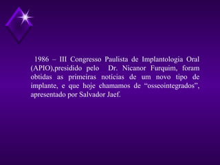 1986 – III Congresso Paulista de Implantologia Oral
(APIO),presidido pelo Dr. Nicanor Furquim, foram
obtidas as primeiras notícias de um novo tipo de
implante, e que hoje chamamos de “osseointegrados”,
apresentado por Salvador Jaef.
 
 