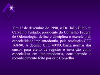 Em 1º de dezembro de 1990, o Dr. João Hildo de
Carvalho Furtado, presidente do Conselho Federal
de Odontologia, define e disciplina o exercício da
especialidade implantodontia, pela resolução CFO
168/90. A decisão CFO 40/90, baixa normas dos
cursos para efeito de registro e inscrição como
especialista em implantodontia, considerando o
reconhecimento feito por este Conselho
 
 