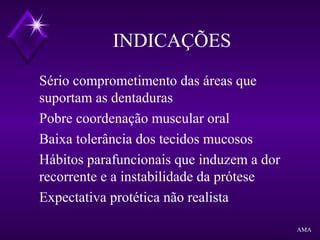 INDICAÇÕES
Sério comprometimento das áreas que
suportam as dentaduras
Pobre coordenação muscular oral
Baixa tolerância dos tecidos mucosos
Hábitos parafuncionais que induzem a dor
recorrente e a instabilidade da prótese
Expectativa protética não realista
AMA
 
