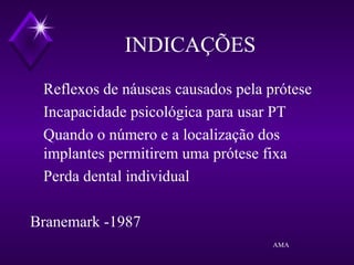 INDICAÇÕES
Reflexos de náuseas causados pela prótese
Incapacidade psicológica para usar PT
Quando o número e a localização dos
implantes permitirem uma prótese fixa
Perda dental individual
Branemark -1987
AMA
 