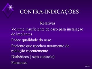 CONTRA-INDICAÇÕES
Relativas
Volume insuficiente de osso para instalação
de implantes
Pobre qualidade do osso
Paciente que recebeu tratamento de
radiação recentemente
Diabéticos ( sem controle)
Fumantes
AMA
 