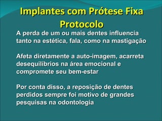 Implantes com Prótese Fixa Protocolo A perda de um ou mais dentes influencia tanto na estética, fala, como na mastigação Afeta diretamente a auto-imagem, acarreta desequilíbrios na área emocional e compromete seu bem-estar Por conta disso, a reposição de dentes perdidos sempre foi motivo de grandes pesquisas na odontologia 