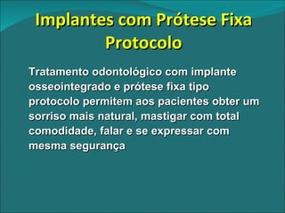 Implantes com Prótese Fixa Protocolo Tratamento odontológico com implante osseointegrado e prótese fixa tipo protocolo permitem aos pacientes obter um sorriso mais natural, mastigar com total comodidade, falar e se expressar com mesma segurança 