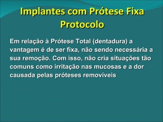 Implantes com Prótese Fixa Protocolo Em relação à Prótese Total (dentadura) a vantagem é de ser fixa, não sendo necessária a sua remoção. Com isso, não cria situações tão comuns como irritação nas mucosas e a dor causada pelas próteses removíveis 