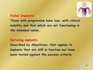 Failed Implants:
Those with progressive bone loss, with clinical
mobility and that which are not functioning in
the intended sense.
Surviving implants:
Described by Alberktson, that applies to
implants that are still in function but have
been tested against the success criteria.
10
 