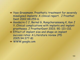 Yoav Grossmann. Prosthetic treatment for severely
misaligned implants: A clinical report. J Prosthet
Dent 2002;88:259-6.
Goodacre C J, Bernal G, Rungcharassaeng K, Kan J
Y. Clinical complications with implants and implant
prostheses. J ProsthetDent 2003; 90: 121–132.
Effect of implant size and shape on implant
success rates: A Literature review JPD
2005;94:377-81
WWW.google.com
103
 