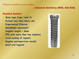 Predictors of implant success or failure
( General dentistry 2005, 423-432)
Positive factors
 Bone type (type 1and 2)
 Patient less than 60yrs old
 Experienced Clinician
 Mandibular placement
 Implant length > 8mm
 FPD with more than two implants
 Axial loading of implant
 Regular postoperative recalls
 Good oral hygiene
11
 