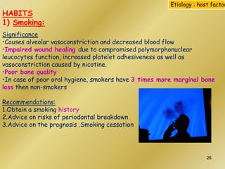 HABITS
1) Smoking:
Significance
•Causes alveolar vasoconstriction and decreased blood flow
•Impaired wound healing due to compromised polymorphonuclear
leucocytes function, increased platelet adhesiveness as well as
vasoconstriction caused by nicotine.
•Poor bone quality
•In case of poor oral hygiene, smokers have 3 times more marginal bone
loss then non-smokers
Recommendations:
1.Obtain a smoking history
2.Advice on risks of periodontal breakdown
3.Advice on the prognosis .Smoking cessation
Etiology : host factor
26
 