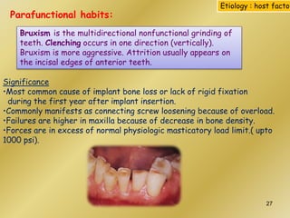 Parafunctional habits:
Bruxism is the multidirectional nonfunctional grinding of
teeth. Clenching occurs in one direction (vertically).
Bruxism is more aggressive. Attrition usually appears on
the incisal edges of anterior teeth.
Significance
•Most common cause of implant bone loss or lack of rigid fixation
during the first year after implant insertion.
•Commonly manifests as connecting screw loosening because of overload.
•Failures are higher in maxilla because of decrease in bone density.
•Forces are in excess of normal physiologic masticatory load limit.( upto
1000 psi).
Etiology : host factor
27
 