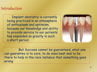 Implant dentistry is currently
being practiced in an atmosphere
of enthusiasm and optimism,
because our knowledge and ability
to provide service to our patients
has expanded so greatly in such
a short period.
But Success cannot be guaranteed, what one
can guarantee is to care, to do ones best and to be
there to help in the rare instance that something goes
wrong
Introduction
3
 