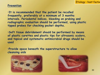Prevention
•It is recommended that the patient be recalled
frequently, preferably at a minimum of 3 months
intervals. Periodontal indices, bleeding on probing and
radiographic evaluation should be performed, using plastic
tipped probes for checking pocket depths.
•Soft tissue debridement should be performed by means
of plastic curettes and plastic tips for ultrasonic scalers,
and topical and systematic antimicrobial drugs should be
used
•Provide space beneath the superstructure to allow
cleansing aids
Etiology : host factor
30
 