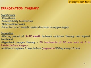 IRRADIATION THERAPY
Significance
•Xerostomia
•Susceptibility to infection
•Osteoradionecrosis
•Endarteritis of vessels causes decrease in oxygen supply
Prevention
•Waiting period of 9-12 month between radiation therapy and implant
treatment.
•Hyperbaric oxygen therapy – 20 treatments of 90 min. each at 2 to
2.4atm before surgery.
•Antibiotic regimen 3 days before (augmentin 500mg every 12 hrs).
Etiology : host factor
31
 