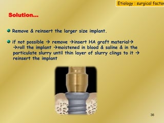 Solution…
Remove & reinsert the larger size implant.
if not possible  remove insert HA graft material
roll the implant moistened in blood & saline & in the
particulate slurry until thin layer of slurry clings to it 
reinsert the implant
Etiology : surgical factor
36
 