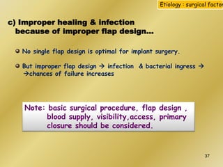 c) Improper healing & infection
because of improper flap design…
No single flap design is optimal for implant surgery.
But improper flap design  infection & bacterial ingress 
chances of failure increases
Note: basic surgical procedure, flap design ,
blood supply, visibility,access, primary
closure should be considered.
Etiology : surgical factor
37
 
