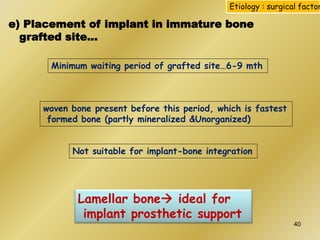 e) Placement of implant in immature bone
grafted site…
Etiology : surgical factor
Minimum waiting period of grafted site…6-9 mth
woven bone present before this period, which is fastest
formed bone (partly mineralized &Unorganized)
Lamellar bone ideal for
implant prosthetic support
Not suitable for implant-bone integration
40
 