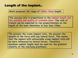 Length of the implant..
Misch proposed the range of 10mm-16mm length.
The greater the crown implant ratio, the greater the
amount of the force with any lateral force. This means
that the implant with unfavorable crown implant ratio will
be more influenced by lateral forces. Therefore,
maximum implant length must be used for the greatest
stability of the overlying prosthesis.
The success rate is proportional to the implant length and
the quantity and quality of available bone. The rate of
failure can be expected to rise proportionately as the
depth of the bone diminishes to less than 10mm.
44
 