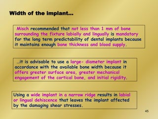 Width of the implant…
Misch recommended that not less than 1 mm of bone
surrounding the fixture labially and lingually is mandatory
for the long term predictability of dental implants because
it maintains enough bone thickness and blood supply.
…it is advisable to use a large- diameter implant in
accordance with the available bone width because it
offers greater surface area, greater mechanical
engagement of the cortical bone, and initial rigidity.
Using a wide implant in a narrow ridge results in labial
or lingual dehiscence that leaves the implant affected
by the damaging shear stresses.
45
 