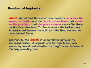 Number of implants…
Misch stated that the use of more implants decreases the
number of pontics and the associated mechanics and strains
on the prosthesis, and dissipates stresses more effectively
to the bone structure. It also increases the implant bone
interface and improve the ability of the fixed restoration
to withstand forces.
Contrary to this Smith et al correlated between the
increased number of implants and the high failure rate
caused by wound contamination that might occur because of
the long operating time.
46
 