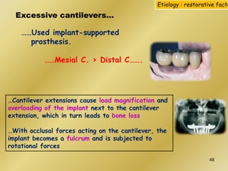 Excessive cantilevers…
……Used implant-supported
prosthesis.
……Mesial C. > Distal C…….
…Cantilever extensions cause load magnification and
overloading of the implant next to the cantilever
extension, which in turn leads to bone loss
…With occlusal forces acting on the cantilever, the
implant becomes a fulcrum and is subjected to
rotational forces
Etiology : restorative facto
48
 