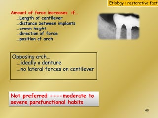 Not preferred ----moderate to
severe parafunctional habits
Opposing arch…
…ideally a denture
…no lateral forces on cantilever
Amount of force increases if…
…Length of cantilever
…distance between implants
…crown height
…direction of force
…position of arch
Etiology : restorative facto
49
 