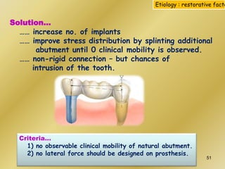 Solution…
…… increase no. of implants
…… improve stress distribution by splinting additional
abutment until 0 clinical mobility is observed.
…… non-rigid connection – but chances of
intrusion of the tooth.
Etiology : restorative facto
Criteria…
1) no observable clinical mobility of natural abutment.
2) no lateral force should be designed on prosthesis.
51
 