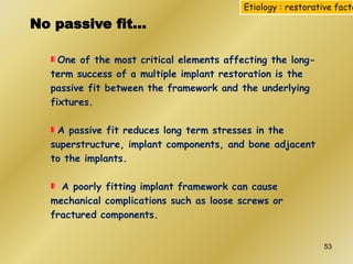 One of the most critical elements affecting the long-
term success of a multiple implant restoration is the
passive fit between the framework and the underlying
fixtures.
A passive fit reduces long term stresses in the
superstructure, implant components, and bone adjacent
to the implants.
A poorly fitting implant framework can cause
mechanical complications such as loose screws or
fractured components.
No passive fit…
Etiology : restorative facto
53
 