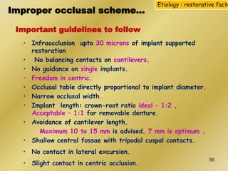 Important guidelines to follow
• Infraocclusion upto 30 microns of implant supported
restoration
• No balancing contacts on cantilevers.
• No guidance on single implants.
• Freedom in centric.
• Occlusal table directly proportional to implant diameter.
• Narrow occlusal width.
• Implant length: crown-root ratio ideal – 1:2 ,
Acceptable – 1:1 for removable denture.
• Avoidance of cantilever length.
Maximum 10 to 15 mm is advised. 7 mm is optimum .
• Shallow central fossae with tripodal cuspal contacts.
• No contact in lateral excursion.
• Slight contact in centric occlusion.
Etiology : restorative facto
Improper occlusal scheme…
55
 