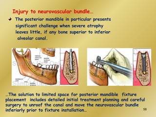Injury to neurovascular bundle…
The posterior mandible in particular presents
significant challenge when severe atrophy
leaves little, if any bone superior to inferior
alveolar canal.
…The solution to limited space for posterior mandible fixture
placement includes detailed initial treatment planning and careful
surgery to unroof the canal and move the neurovascular bundle
inferiorly prior to fixture installation… 58
 