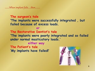 The surgeon’s tale
‘The implants were successfully integrated , but
failed because of excess loads.
or
The Restorative Dentist’s tale
‘The implants were poorly integrated and so failed
under normal masticatory loads.’
either way
The Patient’s tale
‘My implants have failed!’
………When implant fails……then……….
6
 