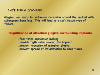 Soft tissue problems
Gingival loss leads to continuous recession around the implant with
subsequent bone loss. This will lead to a soft tissue type of
failure.
Significance of attached gingiva surrounding implants
…facilitates impression making.
…provide tigth collar around the implant.
…prevent recession of marginal gingiva.
…prevent spread of inflammation to deep tissue.
68
 