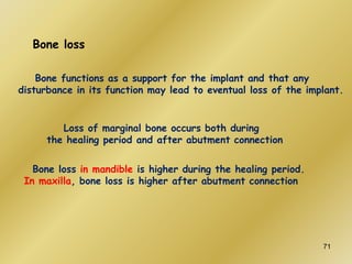 Bone loss
Loss of marginal bone occurs both during
the healing period and after abutment connection
Bone loss in mandible is higher during the healing period.
In maxilla, bone loss is higher after abutment connection
Bone functions as a support for the implant and that any
disturbance in its function may lead to eventual loss of the implant.
71
 