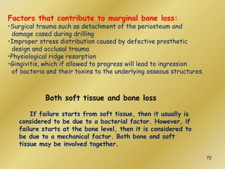 Factors that contribute to marginal bone loss:
•Surgical trauma such as detachment of the periosteum and
damage cased during drilling
•Improper stress distribution caused by defective prosthetic
design and occlusal trauma
•Physiological ridge resorption
•Gingivitis, which if allowed to progress will lead to ingression
of bacteria and their toxins to the underlying osseous structures.
Both soft tissue and bone loss
If failure starts from soft tissue, then it usually is
considered to be due to a bacterial factor. However, if
failure starts at the bone level, then it is considered to
be due to a mechanical factor. Both bone and soft
tissue may be involved together.
72
 