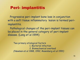Peri- implantitis
Progressive peri-implant bone loss in conjunction
with a soft tissue inflammatory lesion is termed peri-
implantitis.
Pathological changes of the peri-implant tissues can
be placed in the general category of peri-implant
disease. (Lang et al 1994)
Two primary etiological factors
1. Bacterial infection
2. Biomechanical overload
(Newman et al 1988, 1992, Rosenberg et al 1991)
78
 