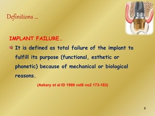 IMPLANT FAILURE…
It is defined as total failure of the implant to
fulfill its purpose (functional, esthetic or
phonetic) because of mechanical or biological
reasons.
(Askary et al ID 1999 vol8 no2 173-183)
Definitions …
8
 
