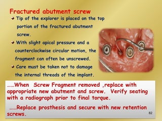 Fractured abutment screw
Tip of the explorer is placed on the top
portion of the fractured abutment
screw.
With slight apical pressure and a
counterclockwise circular motion, the
fragment can often be unscrewed.
Care must be taken not to damage
the internal threads of the implant.
……When Screw Fragment removed ,replace with
appropriate new abutment and screw. Verify seating
with a radiograph prior to final torque.
……Replace prosthesis and secure with new retention
screws. 82
 