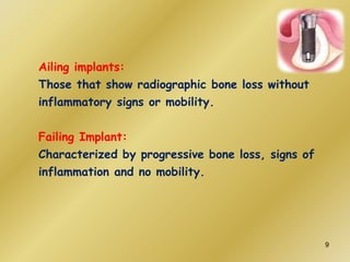 Ailing implants:
Those that show radiographic bone loss without
inflammatory signs or mobility.
Failing Implant:
Characterized by progressive bone loss, signs of
inflammation and no mobility.
9
 
