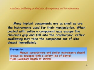 Accidental swallowing or inhalation of components and /or instruments
Many implant components are as small as are
the instruments used for their manipulation. When
coated with saliva a component may escape the
clinicians grip and fall into the oropharynx, reflex
swallowing may take the component out of site
almost immediately.
Prevention
Manual screwdrivers and similar instruments should
always be equipped with a safety line of dental
floss.(Minimum length of 10mm)
91
 