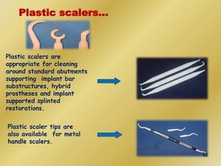 Plastic scalers are
appropriate for cleaning
around standard abutments
supporting implant bar
substructures, hybrid
prostheses and implant
supported splinted
restorations.
Plastic scaler tips are
also available for metal
handle scalers.
Plastic scalers…
98
 