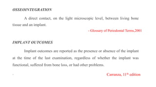 OSSEOINTEGRATION
A direct contact, on the light microscopic level, between living bone
tissue and an implant.
IMPLANT OUTCOMES
Implant outcomes are reported as the presence or absence of the implant
at the time of the last examination, regardless of whether the implant was
functional, suffered from bone loss, or had other problems.
. Carranza, 11th edition
- Glossary of Periodontal Terms,2001
 