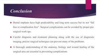 Conclusion
 Dental implants have high predictability and long term success but its not “fail
free or complication free”. Surgical complications can be avoided by proper pre-
surgical work ups.
 Careful diagnosis and treatment planning along with the use of diagnostic
imaging, precise surgical techniques can prevent many of the problems.
 A thorough understanding of the anatomy, biology and wound healing of the
surgical area are essential in preventing complications.
 