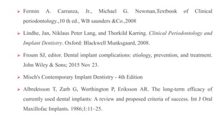  Fermin A. Carranza, Jr., Michael G. Newman,Textbook of Clinical
periodontology.,10 th ed., WB saunders &Co.,2008
 Lindhe, Jan, Niklaus Peter Lang, and Thorkild Karring. Clinical Periodontology and
Implant Dentistry. Oxford: Blackwell Munksgaard, 2008.
 Froum SJ, editor. Dental implant complications: etiology, prevention, and treatment.
John Wiley & Sons; 2015 Nov 23.
 Misch's Contemporary Implant Dentistry - 4th Edition
 Albrektsson T, Zarb G, Worthington P, Eriksson AR. The long-term efficacy of
currently used dental implants: A review and proposed criteria of success. Int J Oral
Maxillofac Implants. 1986;1:11–25.
 