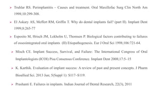  Truhlar RS. Perimplantitis – Causes and treatment. Oral Maxillofac Surg Clin North Am
1998;10:299-308.
 El Askary AS, Meffert RM, Griffin T. Why do dental implants fail? (part II). Implant Dent
1999;8:265-77
 Esposito M, Hrisch JM, Lekholm U, Thomsen P. Biological factors contributing to failures
of osseointegrated oral implants (II) Etiopathogenesis. Eur J Oral Sci 1998;106:721-64.
 Misch CE. Implant Success, Survival, and Failure: The International Congress of Oral
Implantologists (ICOI) Pisa Consensus Conference. Implant Dent 2008;17:5–15
 K. Karthik. Evaluation of implant success: A review of past and present concepts. J Pharm
Bioallied Sci. 2013 Jun; 5(Suppl 1): S117–S119.
 Prashanti E. Failures in implants. Indian Journal of Dental Research, 22(3), 2011
 