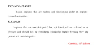 EXTANT IMPLANTS
Extant implants that are healthy and functioning under an implant-
retained restoration.
SLEEPERS
. Implants that are osseointegrated but not functional are referred to as
sleepers and should not be considered successful merely because they are
present and osseointegrated.
Carranza, 11th edition
 