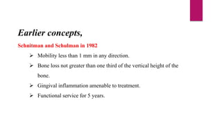 Earlier concepts,
Schnitman and Schulman in 1982
 Mobility less than 1 mm in any direction.
 Bone loss not greater than one third of the vertical height of the
bone.
 Gingival inflammation amenable to treatment.
 Functional service for 5 years.
 