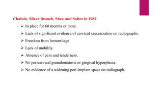 Chainin, Silver Branch, Sher, and Salter in 1982
 In place for 60 months or more.
 Lack of significant evidence of cervical saucerization on radiographs.
 Freedom from hemorrhage
 Lack of mobility.
 Absence of pain and tenderness.
 No pericervical granulomatosis or gingival hyperplasia.
 No evidence of a widening peri-implant space on radiograph.
 