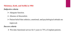 Mckinney, Koth, and Steflik in 1984
Subjective criteria
 Adequate function.
 Absence of discomfort.
 Patient belief that esthetics, emotional, and psychological attitude are
improved.
Success criteria
 Provides functional service for 5 years in 75% of implant patients.
 