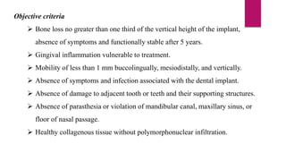 Objective criteria
 Bone loss no greater than one third of the vertical height of the implant,
absence of symptoms and functionally stable after 5 years.
 Gingival inflammation vulnerable to treatment.
 Mobility of less than 1 mm buccolingually, mesiodistally, and vertically.
 Absence of symptoms and infection associated with the dental implant.
 Absence of damage to adjacent tooth or teeth and their supporting structures.
 Absence of parasthesia or violation of mandibular canal, maxillary sinus, or
floor of nasal passage.
 Healthy collagenous tissue without polymorphonuclear infiltration.
 