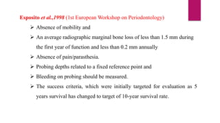 Esposito et al.,1998 (1st European Workshop on Periodontology)
 Absence of mobility and
 An average radiographic marginal bone loss of less than 1.5 mm during
the first year of function and less than 0.2 mm annually
 Absence of pain/parasthesia.
 Probing depths related to a fixed reference point and
 Bleeding on probing should be measured.
 The success criteria, which were initially targeted for evaluation as 5
years survival has changed to target of 10-year survival rate.
 