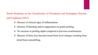 World Workshop on the Classification of Periodontal and Periimplant Diseases
and Conditions (2017)
 Absence of clinical signs of inflammation.
 Absence of bleeding and/or suppuration on gentle probing.
 No increase in probing depth compared to previous examinations.
 Absence of bone loss beyond crestal bone level changes resulting from
initial bone remodelling.
 