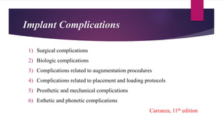 Implant Complications
1) Surgical complications
2) Biologic complications
3) Complications related to augumentation procedures
4) Complications related to placement and loading protocols
5) Prosthetic and mechanical complications
6) Esthetic and phonetic complications
Carranza, 11th edition
 
